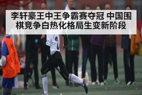李轩豪王中王争霸赛夺冠 中国围棋竞争白热化格局生变新阶段 - kaiyun