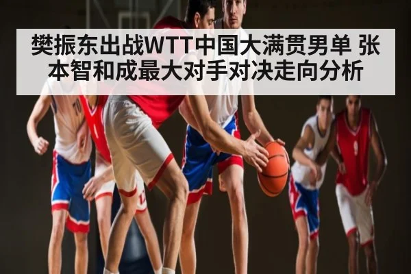 樊振东出战WTT中国大满贯男单 张本智和成最大对手对决走向分析 - kaiyun