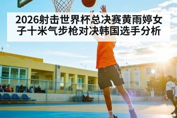 2026射击世界杯总决赛黄雨婷女子十米气步枪对决韩国选手分析